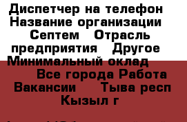 Диспетчер на телефон › Название организации ­ Септем › Отрасль предприятия ­ Другое › Минимальный оклад ­ 23 000 - Все города Работа » Вакансии   . Тыва респ.,Кызыл г.